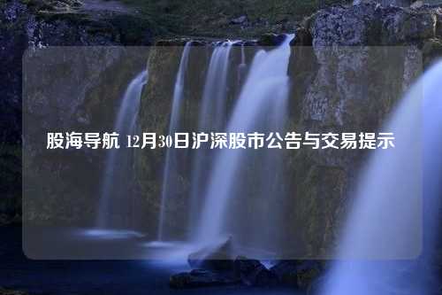 股海导航 12月30日沪深股市公告与交易提示