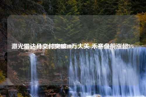 激光雷达月交付突破10万大关 禾赛盘前涨超5%