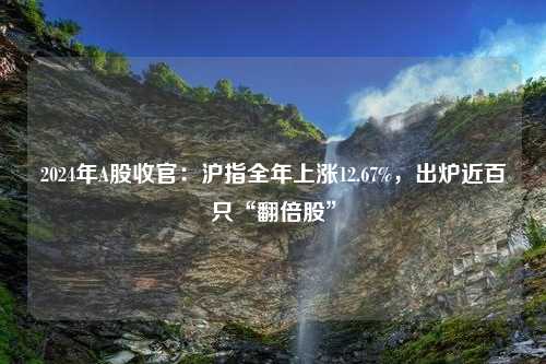 2024年A股收官：沪指全年上涨12.67%，出炉近百只“翻倍股”