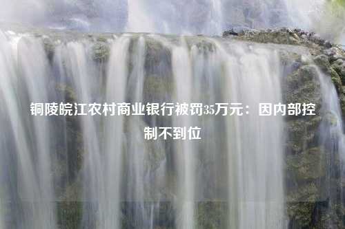 铜陵皖江农村商业银行被罚35万元：因内部控制不到位