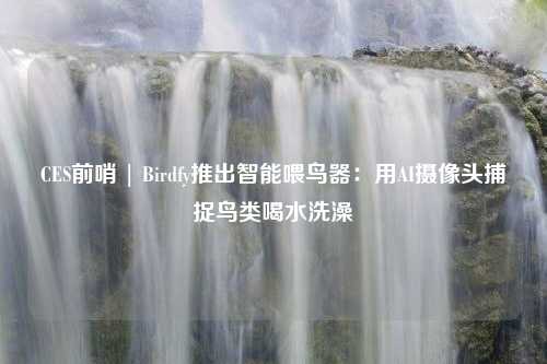 CES前哨 | Birdfy推出智能喂鸟器：用AI摄像头捕捉鸟类喝水洗澡