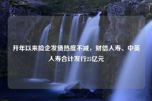 开年以来险企发债热度不减，财信人寿、中英人寿合计发行25亿元