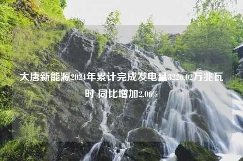 大唐新能源2024年累计完成发电量3226.02万兆瓦时 同比增加2.06%