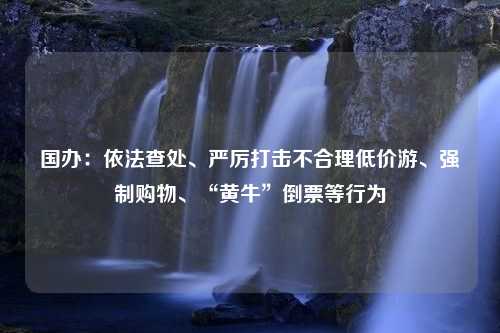 国办：依法查处、严厉打击不合理低价游、强制购物、“黄牛”倒票等行为