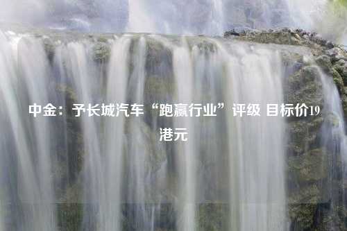 中金：予长城汽车“跑赢行业”评级 目标价19港元