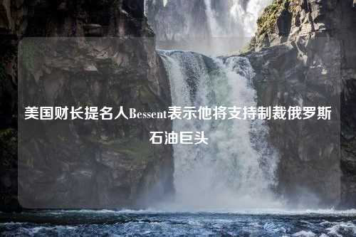 美国财长提名人Bessent表示他将支持制裁俄罗斯石油巨头