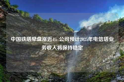 中国铁塔早盘涨近4% 公司预计2025年电信塔业务收入将保持稳定