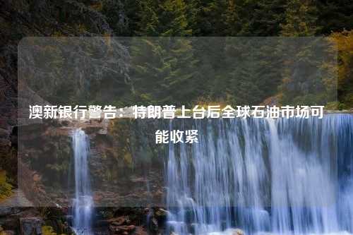 澳新银行警告：特朗普上台后全球石油市场可能收紧