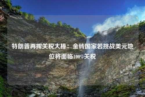 特朗普再挥关税大棒：金砖国家若挑战美元地位将面临100%关税