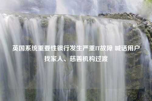 英国系统重要性银行发生严重IT故障 喊话用户找家人、慈善机构过渡