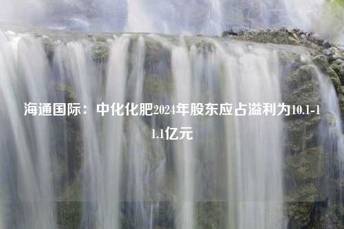 海通国际：中化化肥2024年股东应占溢利为10.1-11.1亿元