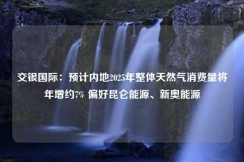 交银国际：预计内地2025年整体天然气消费量将年增约7% 偏好昆仑能源、新奥能源