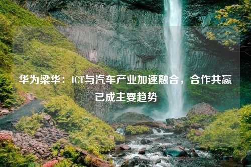 华为梁华：ICT与汽车产业加速融合，合作共赢已成主要趋势