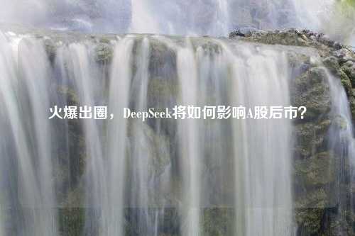 火爆出圈，DeepSeek将如何影响A股后市？