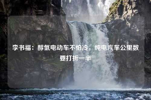 李书福：醇氢电动车不怕冷，纯电汽车公里数要打折一半