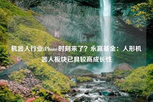 机器人行业iPhone时刻来了？永赢基金：人形机器人板块已具较高成长性