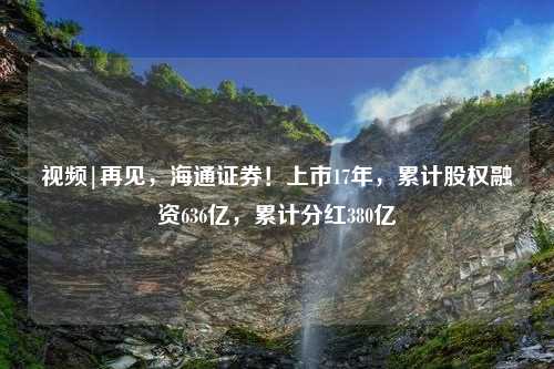 视频|再见，海通证券！上市17年，累计股权融资636亿，累计分红380亿