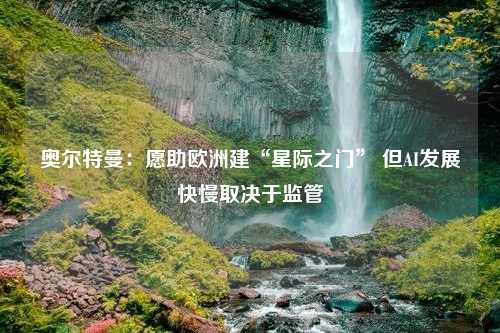 奥尔特曼：愿助欧洲建“星际之门” 但AI发展快慢取决于监管