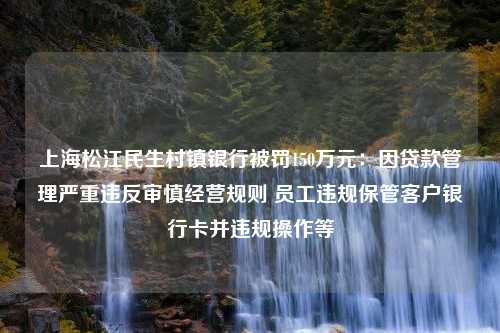 上海松江民生村镇银行被罚150万元：因贷款管理严重违反审慎经营规则 员工违规保管客户银行卡并违规操作等