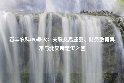 石羊农科IPO争议：关联交易迷雾、财务数据异常与北交所定位之困