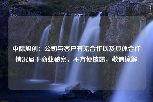 中际旭创：公司与客户有无合作以及具体合作情况属于商业秘密，不方便披露，敬请谅解