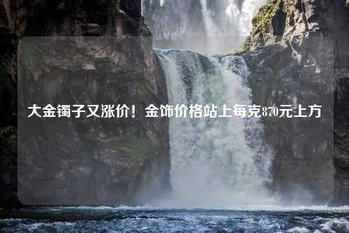 大金镯子又涨价！金饰价格站上每克870元上方