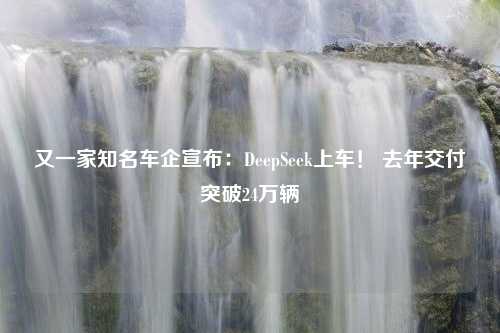 又一家知名车企宣布：DeepSeek上车！ 去年交付突破24万辆