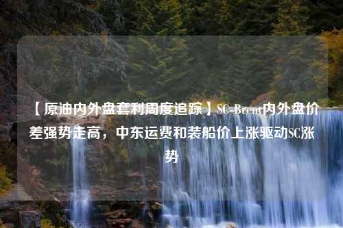 【原油内外盘套利周度追踪】SC-Brent内外盘价差强势走高，中东运费和装船价上涨驱动SC涨势