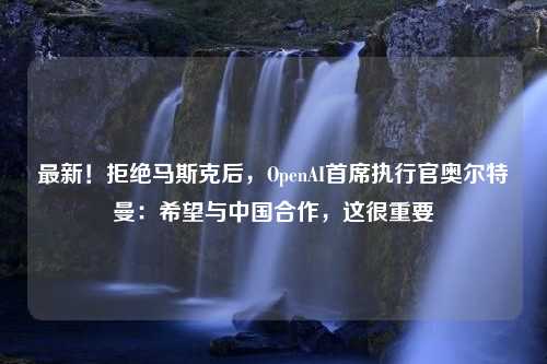 最新！拒绝马斯克后，OpenAI首席执行官奥尔特曼：希望与中国合作，这很重要