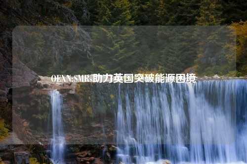 OEXN:SMRs助力英国突破能源困境