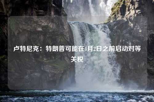 卢特尼克：特朗普可能在4月2日之前启动对等关税