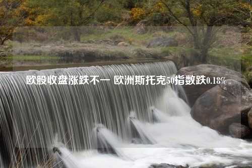 欧股收盘涨跌不一 欧洲斯托克50指数跌0.18%